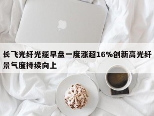 长飞光纤光缆早盘一度涨超16%创新高光纤景气度持续向上