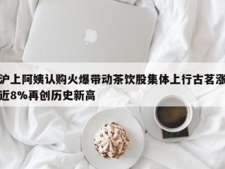 沪上阿姨认购火爆带动茶饮股集体上行古茗涨近8%再创历史新高