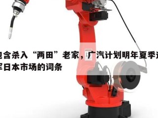包含杀入“两田”老家，广汽计划明年夏季进军日本市场的词条